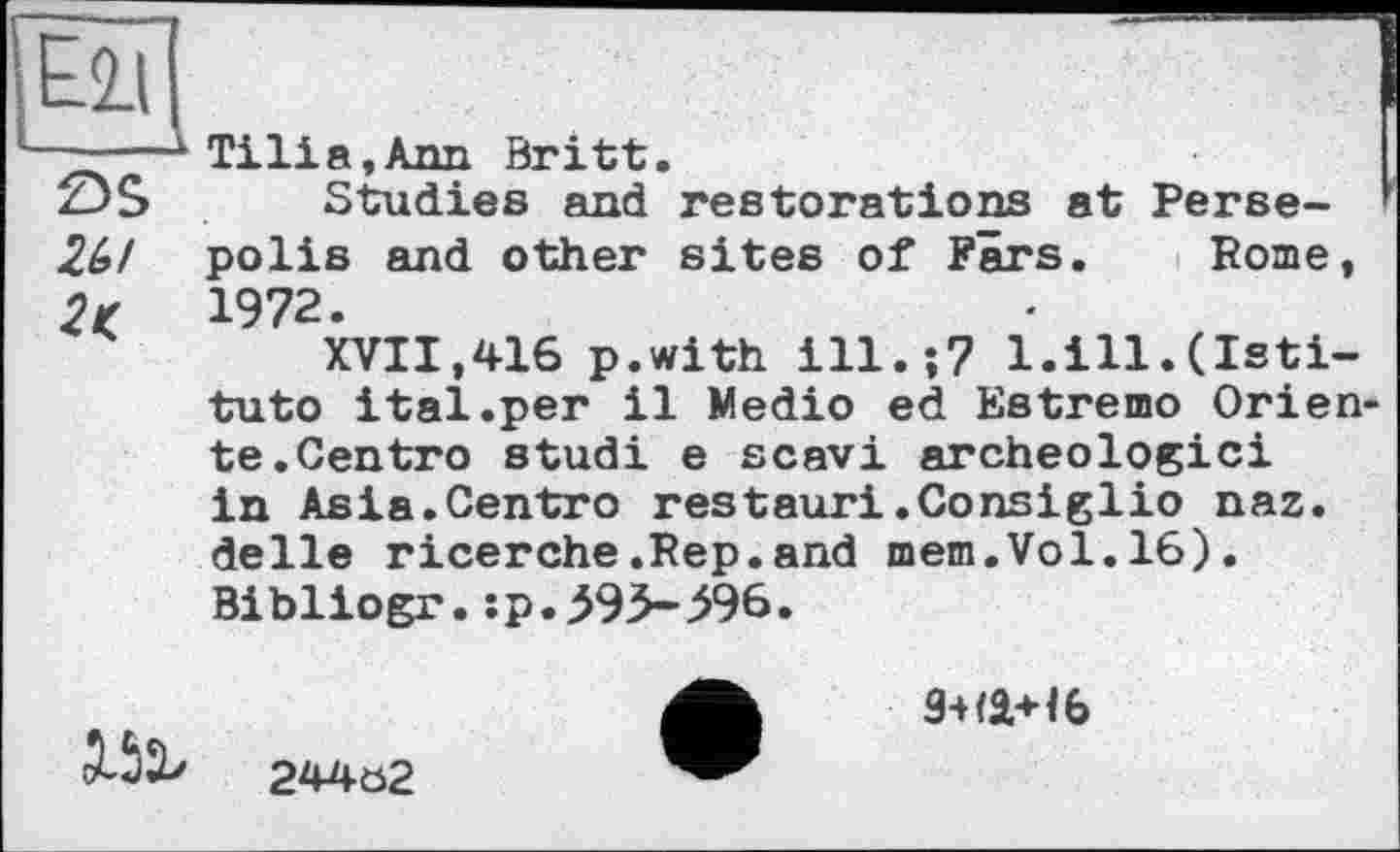 ﻿—^Tilia.Ann Britt.
zjS Studies and restorations at Perse-2Ы polis and other sites of Fars. Rome, 2t 1972.
XVII,416 p.with ill.;? l.ill.(Isti-tuto ital.per il Medio ed Estremo Orien te.Centro studi e scavi archéologie! in Asia.Centro restaur!.Consiglio naz. delie ricerche.Rep.and mem.Vol.16). Bibliogr.:p.^95-^96.
Mb
244ö2
9-H1+16